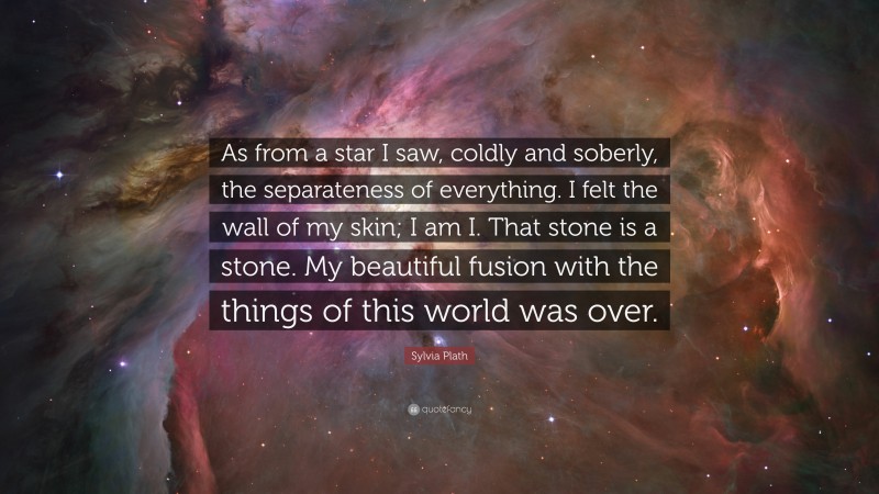 Sylvia Plath Quote: “As from a star I saw, coldly and soberly, the separateness of everything. I felt the wall of my skin; I am I. That stone is a stone. My beautiful fusion with the things of this world was over.”