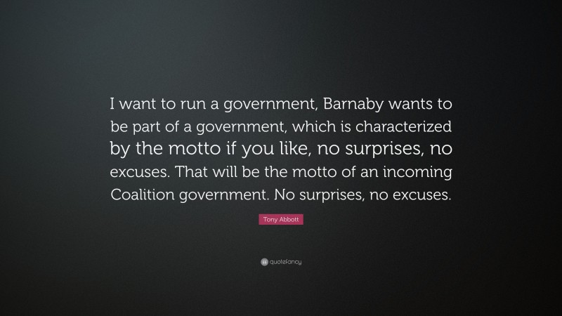 Tony Abbott Quote: “I want to run a government, Barnaby wants to be part of a government, which is characterized by the motto if you like, no surprises, no excuses. That will be the motto of an incoming Coalition government. No surprises, no excuses.”
