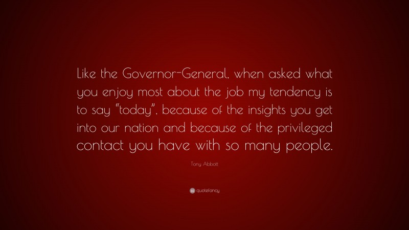 Tony Abbott Quote: “Like the Governor-General, when asked what you enjoy most about the job my tendency is to say “today”, because of the insights you get into our nation and because of the privileged contact you have with so many people.”