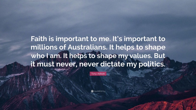 Tony Abbott Quote: “Faith is important to me. It’s important to millions of Australians. It helps to shape who I am. It helps to shape my values. But it must never, never dictate my politics.”