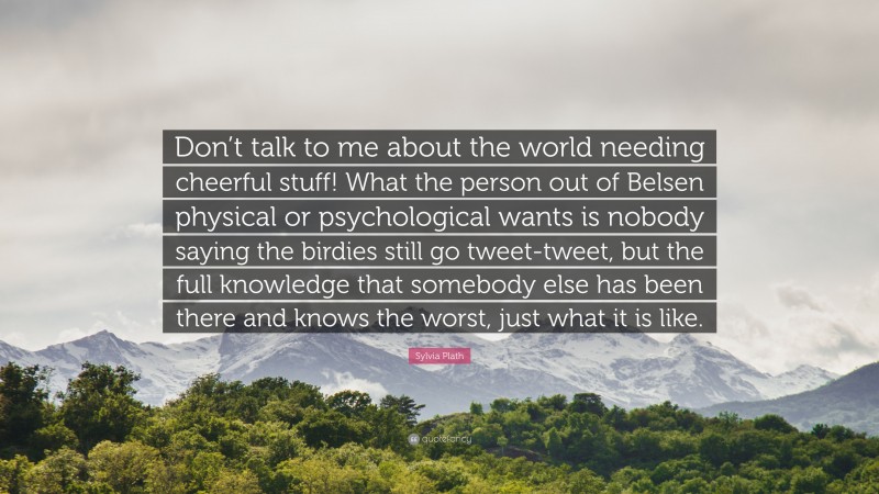 Sylvia Plath Quote: “Don’t talk to me about the world needing cheerful stuff! What the person out of Belsen physical or psychological wants is nobody saying the birdies still go tweet-tweet, but the full knowledge that somebody else has been there and knows the worst, just what it is like.”