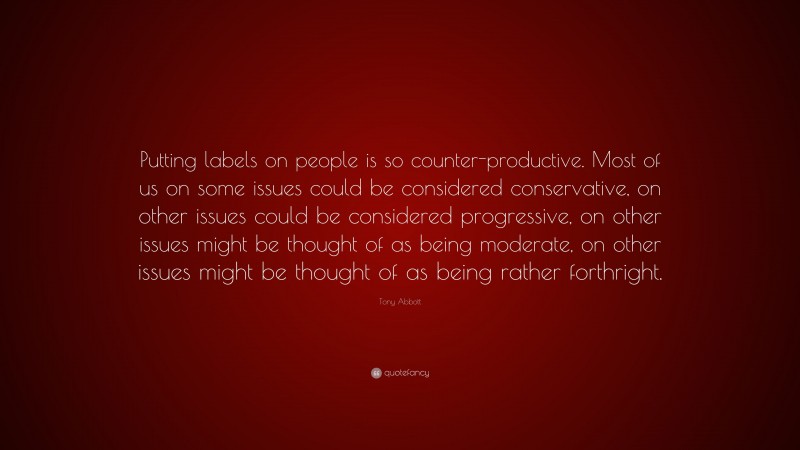 Tony Abbott Quote: “Putting labels on people is so counter-productive. Most of us on some issues could be considered conservative, on other issues could be considered progressive, on other issues might be thought of as being moderate, on other issues might be thought of as being rather forthright.”