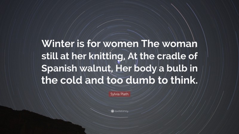 Sylvia Plath Quote: “Winter is for women The woman still at her knitting, At the cradle of Spanish walnut, Her body a bulb in the cold and too dumb to think.”
