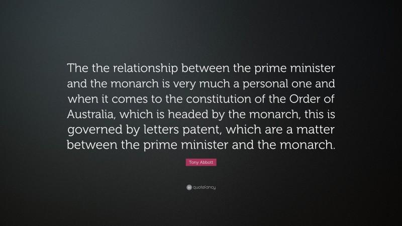 Tony Abbott Quote: “The the relationship between the prime minister and the monarch is very much a personal one and when it comes to the constitution of the Order of Australia, which is headed by the monarch, this is governed by letters patent, which are a matter between the prime minister and the monarch.”