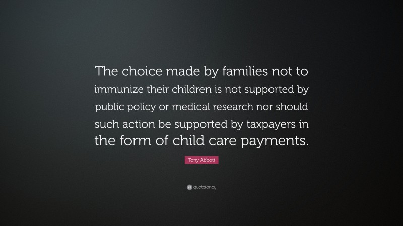 Tony Abbott Quote: “The choice made by families not to immunize their children is not supported by public policy or medical research nor should such action be supported by taxpayers in the form of child care payments.”