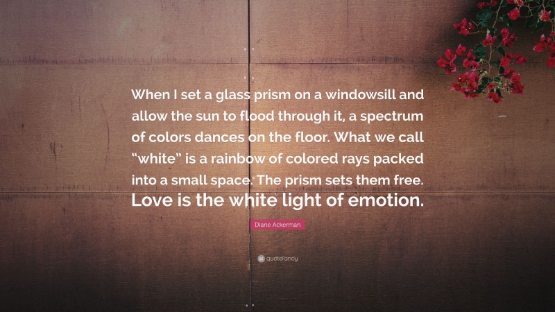 Diane Ackerman Quote: “When I set a glass prism on a windowsill and allow the sun to flood through it, a spectrum of colors dances on the floor. What we call “white” is a rainbow of colored rays packed into a small space. The prism sets them free. Love is the white light of emotion.”