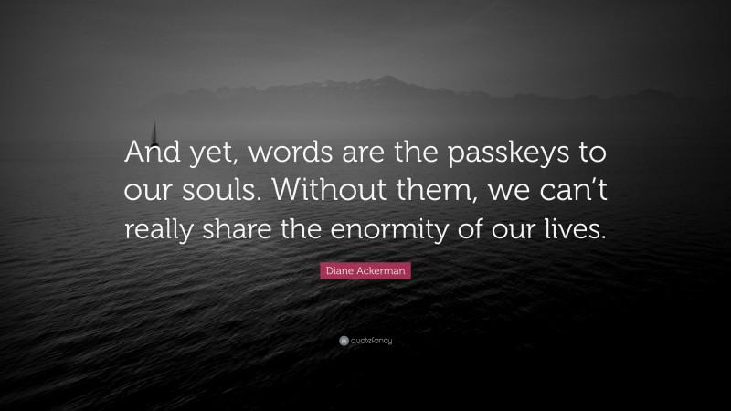 Diane Ackerman Quote: “And yet, words are the passkeys to our souls. Without them, we can’t really share the enormity of our lives.”