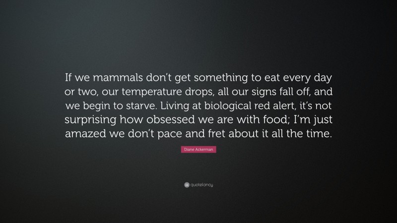 Diane Ackerman Quote: “If we mammals don’t get something to eat every day or two, our temperature drops, all our signs fall off, and we begin to starve. Living at biological red alert, it’s not surprising how obsessed we are with food; I’m just amazed we don’t pace and fret about it all the time.”