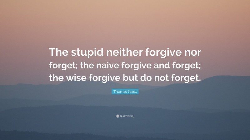 Thomas Stephen Szasz Quote: “The stupid neither forgive nor forget; the naive forgive and forget; the wise forgive but do not forget.”
