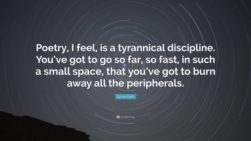 Sylvia Plath Quote: “Poetry, I feel, is a tyrannical discipline. You’ve got to go so far, so fast, in such a small space, that you’ve got to burn away all the peripherals.”