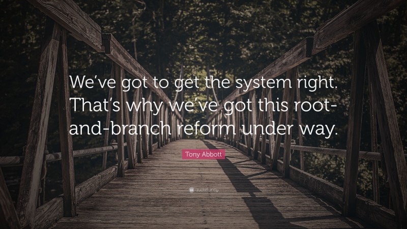 Tony Abbott Quote: “We’ve got to get the system right. That’s why we’ve got this root-and-branch reform under way.”