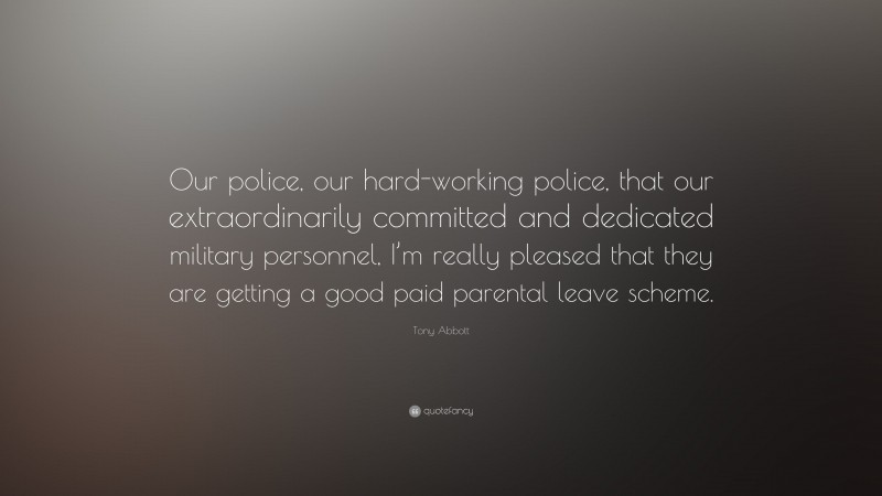 Tony Abbott Quote: “Our police, our hard-working police, that our extraordinarily committed and dedicated military personnel, I’m really pleased that they are getting a good paid parental leave scheme.”