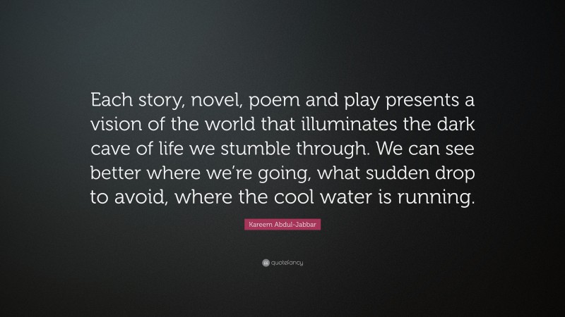 Kareem Abdul-Jabbar Quote: “Each story, novel, poem and play presents a vision of the world that illuminates the dark cave of life we stumble through. We can see better where we’re going, what sudden drop to avoid, where the cool water is running.”