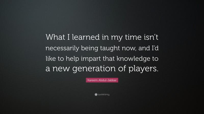 Kareem Abdul-Jabbar Quote: “What I learned in my time isn’t necessarily being taught now, and I’d like to help impart that knowledge to a new generation of players.”