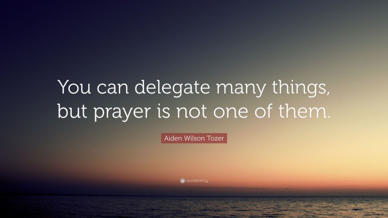 Aiden Wilson Tozer Quote: “You can delegate many things, but prayer is not one of them.”