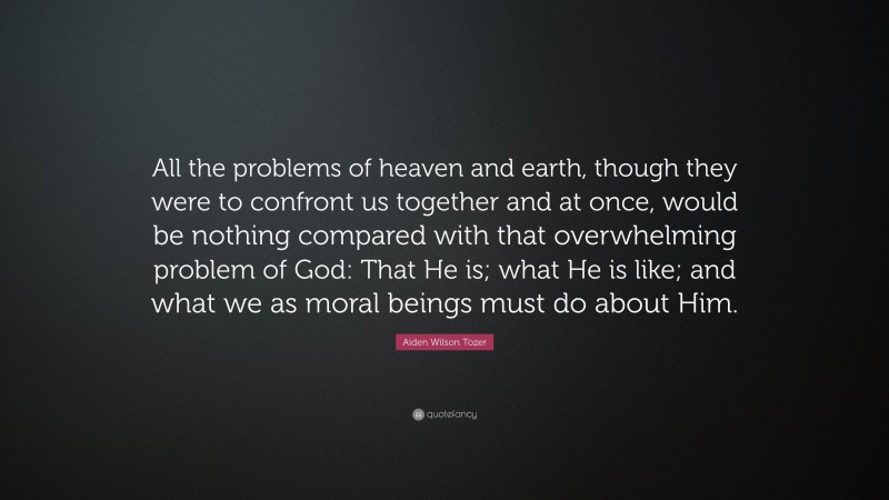Aiden Wilson Tozer Quote: “All the problems of heaven and earth, though they were to confront us together and at once, would be nothing compared with that overwhelming problem of God: That He is; what He is like; and what we as moral beings must do about Him.”