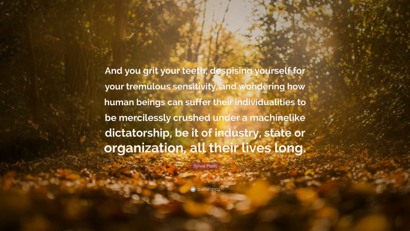 Sylvia Plath Quote: “And you grit your teeth, despising yourself for your tremulous sensitivity, and wondering how human beings can suffer their individualities to be mercilessly crushed under a machinelike dictatorship, be it of industry, state or organization, all their lives long.”