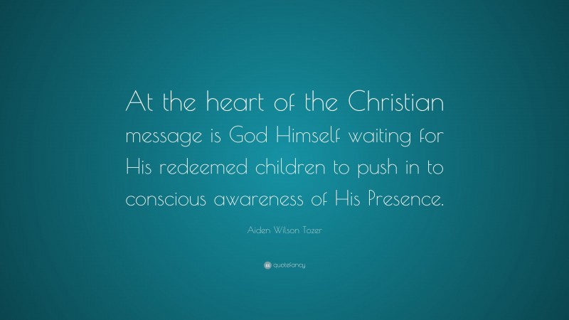 Aiden Wilson Tozer Quote: “At the heart of the Christian message is God Himself waiting for His redeemed children to push in to conscious awareness of His Presence.”