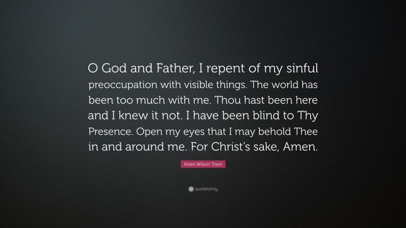 Aiden Wilson Tozer Quote: “O God and Father, I repent of my sinful preoccupation with visible things. The world has been too much with me. Thou hast been here and I knew it not. I have been blind to Thy Presence. Open my eyes that I may behold Thee in and around me. For Christ’s sake, Amen.”