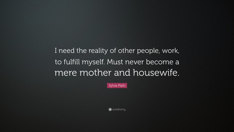 Sylvia Plath Quote: “I need the reality of other people, work, to fulfill myself. Must never become a mere mother and housewife.”
