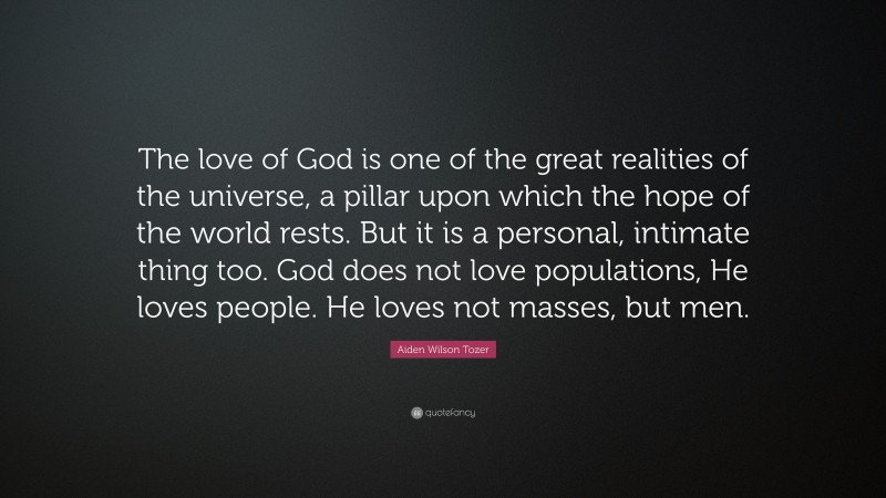 Aiden Wilson Tozer Quote: “The love of God is one of the great realities of the universe, a pillar upon which the hope of the world rests. But it is a personal, intimate thing too. God does not love populations, He loves people. He loves not masses, but men.”