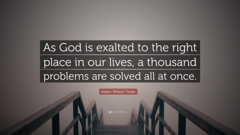 Aiden Wilson Tozer Quote: “As God is exalted to the right place in our lives, a thousand problems are solved all at once.”