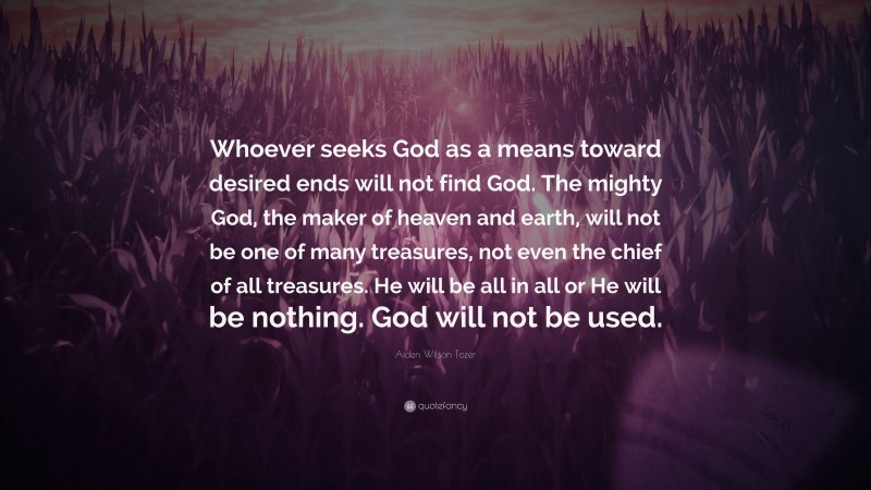 Aiden Wilson Tozer Quote: “Whoever seeks God as a means toward desired ends will not find God. The mighty God, the maker of heaven and earth, will not be one of many treasures, not even the chief of all treasures. He will be all in all or He will be nothing. God will not be used.”