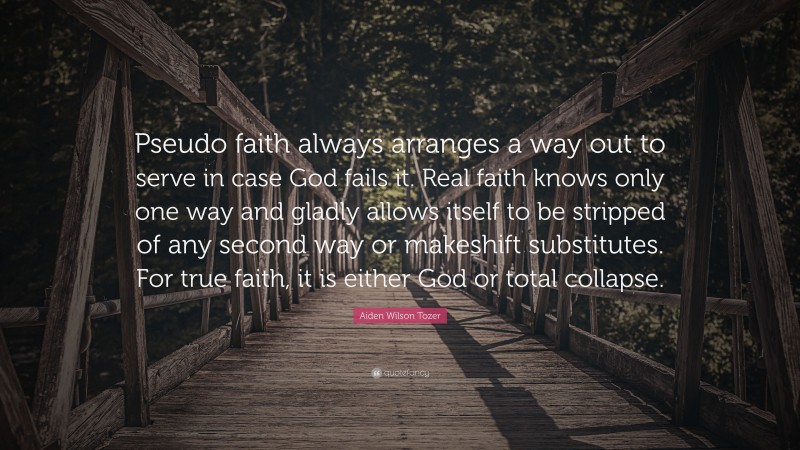 Aiden Wilson Tozer Quote: “Pseudo faith always arranges a way out to serve in case God fails it. Real faith knows only one way and gladly allows itself to be stripped of any second way or makeshift substitutes. For true faith, it is either God or total collapse.”