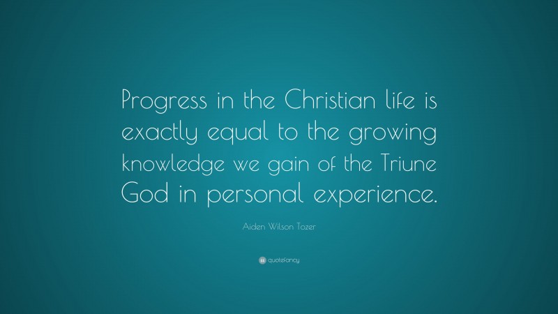 Aiden Wilson Tozer Quote: “Progress in the Christian life is exactly equal to the growing knowledge we gain of the Triune God in personal experience.”