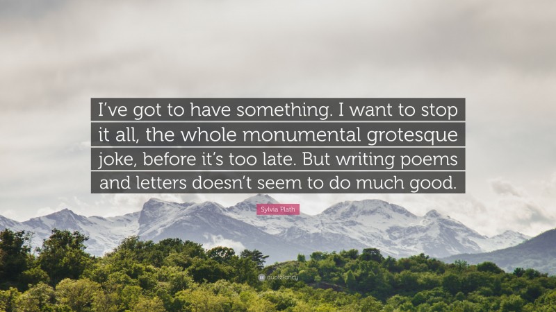 Sylvia Plath Quote: “I’ve got to have something. I want to stop it all, the whole monumental grotesque joke, before it’s too late. But writing poems and letters doesn’t seem to do much good.”