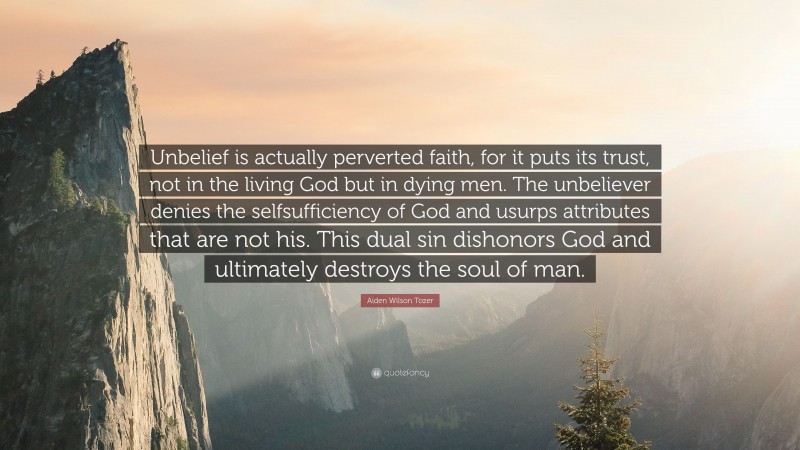 Aiden Wilson Tozer Quote: “Unbelief is actually perverted faith, for it puts its trust, not in the living God but in dying men. The unbeliever denies the selfsufficiency of God and usurps attributes that are not his. This dual sin dishonors God and ultimately destroys the soul of man.”