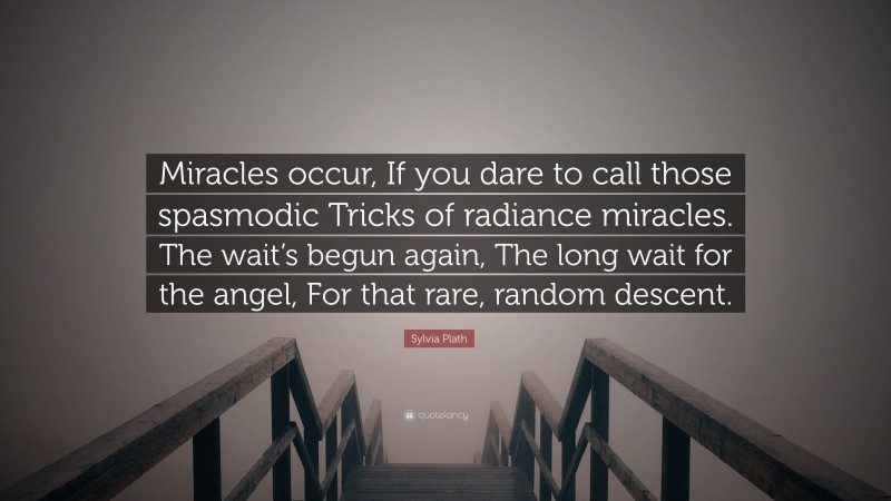 Sylvia Plath Quote: “Miracles occur, If you dare to call those spasmodic Tricks of radiance miracles. The wait’s begun again, The long wait for the angel, For that rare, random descent.”
