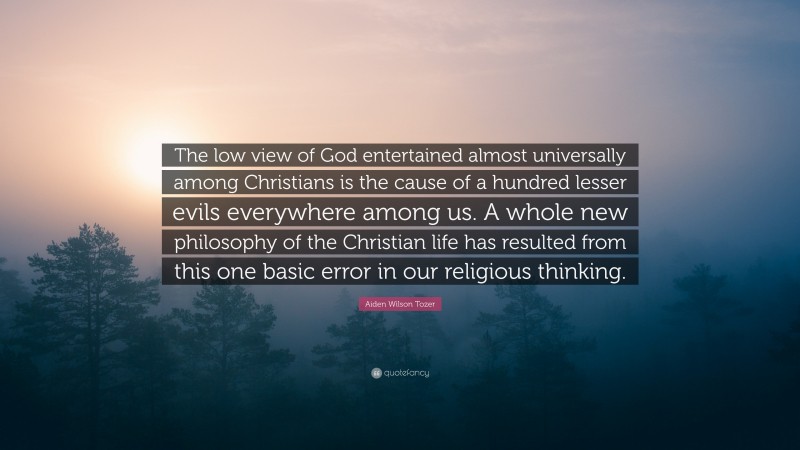 Aiden Wilson Tozer Quote: “The low view of God entertained almost universally among Christians is the cause of a hundred lesser evils everywhere among us. A whole new philosophy of the Christian life has resulted from this one basic error in our religious thinking.”