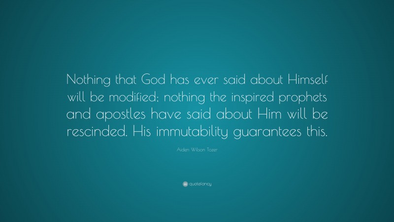 Aiden Wilson Tozer Quote: “Nothing that God has ever said about Himself will be modified; nothing the inspired prophets and apostles have said about Him will be rescinded. His immutability guarantees this.”