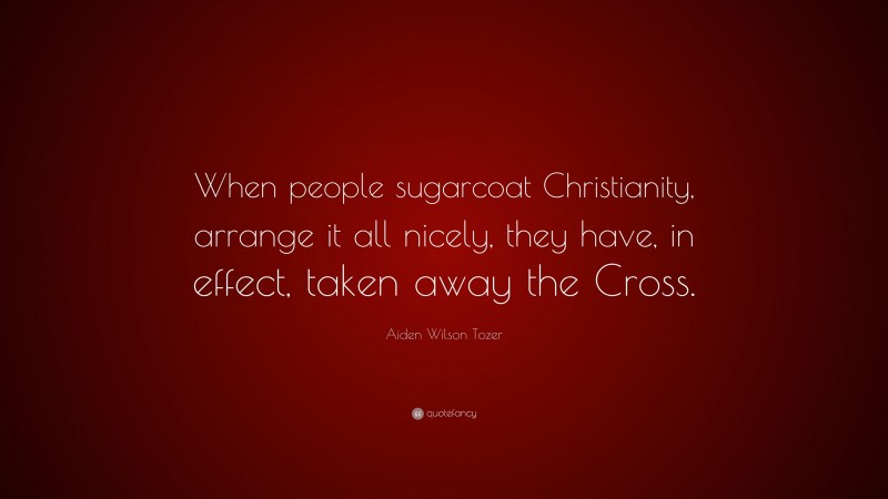 Aiden Wilson Tozer Quote: “When people sugarcoat Christianity, arrange it all nicely, they have, in effect, taken away the Cross.”