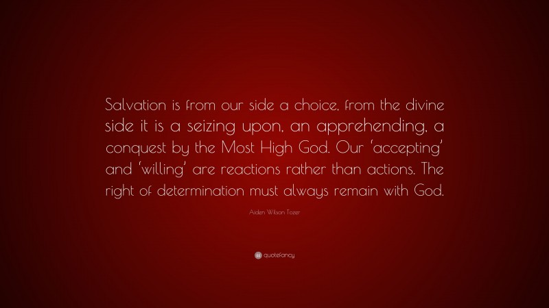 Aiden Wilson Tozer Quote: “Salvation is from our side a choice, from the divine side it is a seizing upon, an apprehending, a conquest by the Most High God. Our ‘accepting’ and ‘willing’ are reactions rather than actions. The right of determination must always remain with God.”