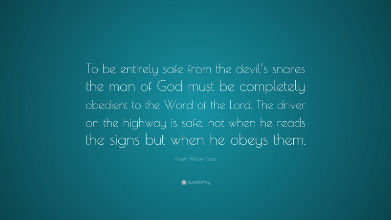 Aiden Wilson Tozer Quote: “To be entirely safe from the devil’s snares the man of God must be completely obedient to the Word of the Lord. The driver on the highway is safe, not when he reads the signs but when he obeys them.”