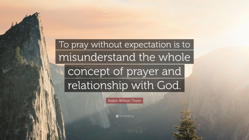 Aiden Wilson Tozer Quote: “To pray without expectation is to misunderstand the whole concept of prayer and relationship with God.”