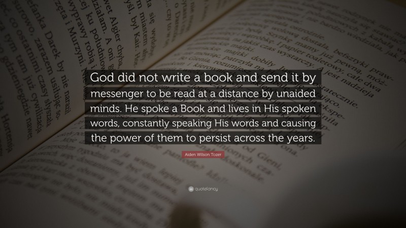 Aiden Wilson Tozer Quote: “God did not write a book and send it by messenger to be read at a distance by unaided minds. He spoke a Book and lives in His spoken words, constantly speaking His words and causing the power of them to persist across the years.”