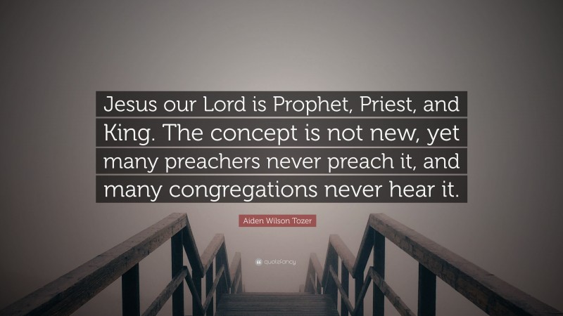 Aiden Wilson Tozer Quote: “Jesus our Lord is Prophet, Priest, and King. The concept is not new, yet many preachers never preach it, and many congregations never hear it.”