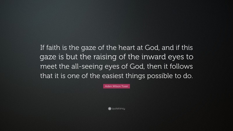 Aiden Wilson Tozer Quote: “If faith is the gaze of the heart at God, and if this gaze is but the raising of the inward eyes to meet the all-seeing eyes of God, then it follows that it is one of the easiest things possible to do.”