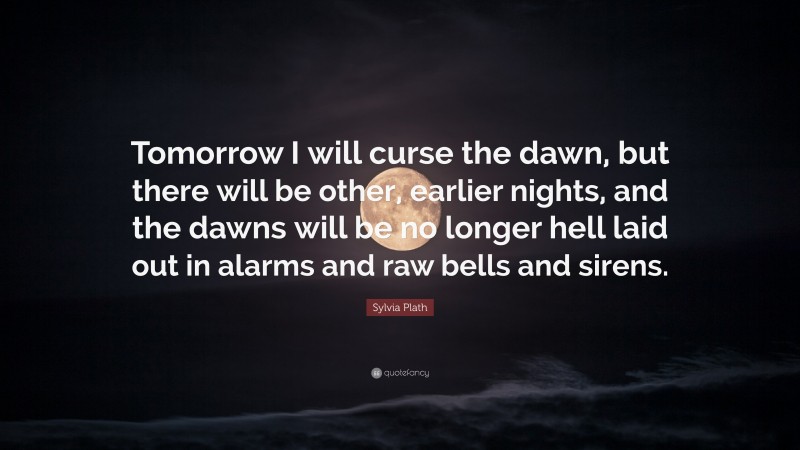 Sylvia Plath Quote: “Tomorrow I will curse the dawn, but there will be other, earlier nights, and the dawns will be no longer hell laid out in alarms and raw bells and sirens.”