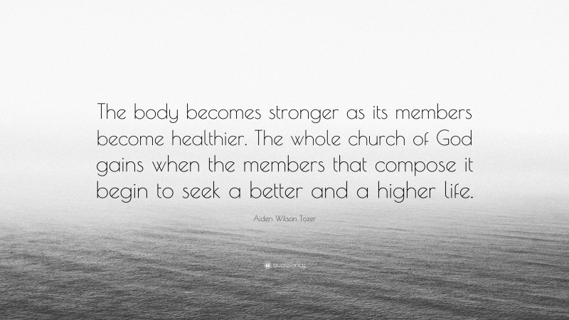 Aiden Wilson Tozer Quote: “The body becomes stronger as its members become healthier. The whole church of God gains when the members that compose it begin to seek a better and a higher life.”