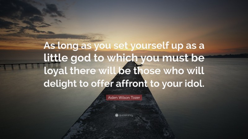 Aiden Wilson Tozer Quote: “As long as you set yourself up as a little god to which you must be loyal there will be those who will delight to offer affront to your idol.”