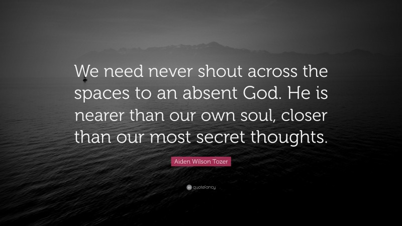 Aiden Wilson Tozer Quote: “We need never shout across the spaces to an absent God. He is nearer than our own soul, closer than our most secret thoughts.”