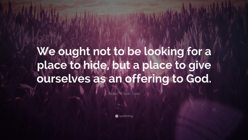 Aiden Wilson Tozer Quote: “We ought not to be looking for a place to hide, but a place to give ourselves as an offering to God.”