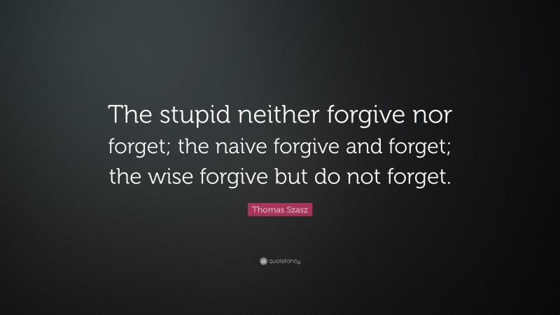 Thomas Stephen Szasz Quote: “The stupid neither forgive nor forget; the naive forgive and forget; the wise forgive but do not forget.”