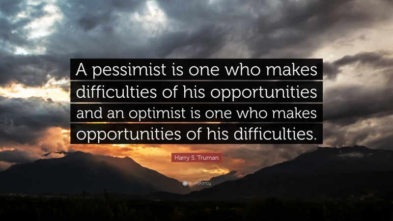 Harry S. Truman Quote: “A pessimist is one who makes difficulties of his opportunities and an optimist is one who makes opportunities of his difficulties.”