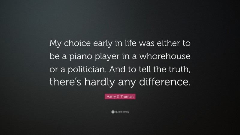 Harry S. Truman Quote: “My choice early in life was either to be a piano player in a whorehouse or a politician. And to tell the truth, there’s hardly any difference.”