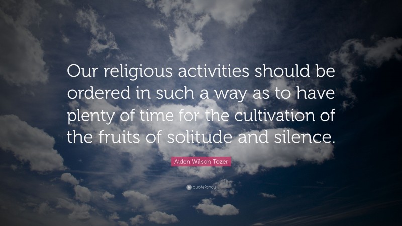 Aiden Wilson Tozer Quote: “Our religious activities should be ordered in such a way as to have plenty of time for the cultivation of the fruits of solitude and silence.”